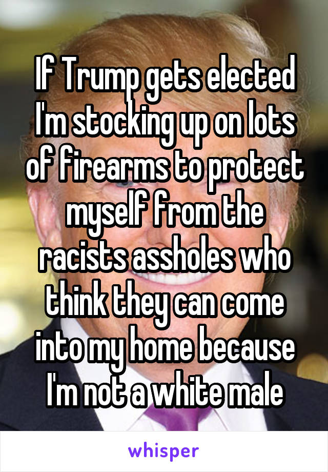 If Trump gets elected I'm stocking up on lots of firearms to protect myself from the racists assholes who think they can come into my home because I'm not a white male