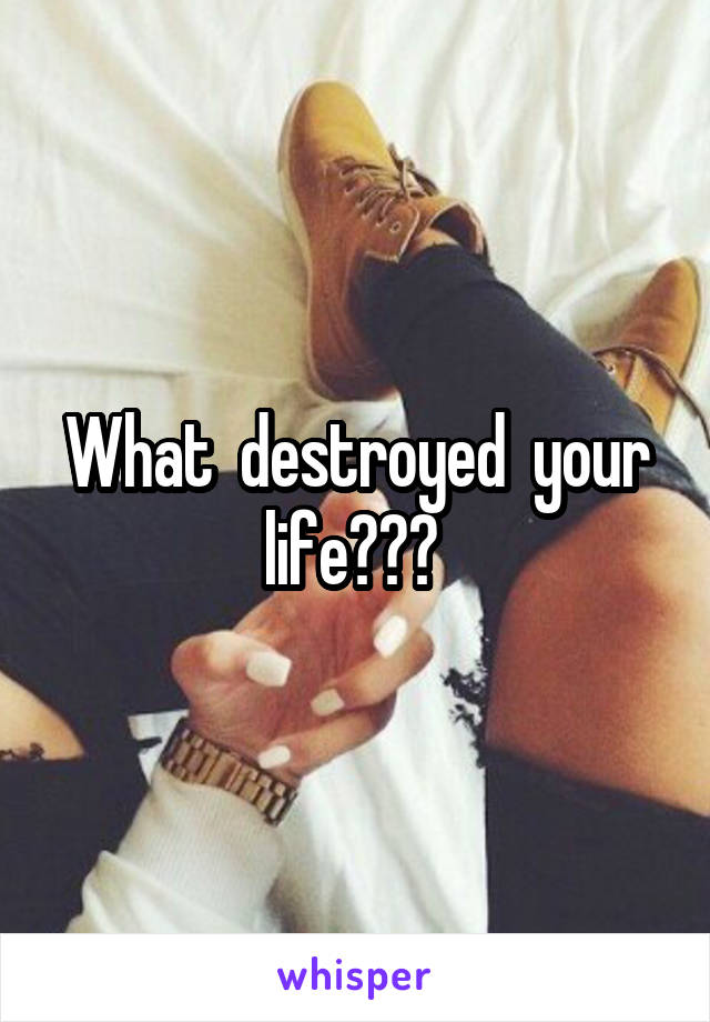 What  destroyed  your life??? 
