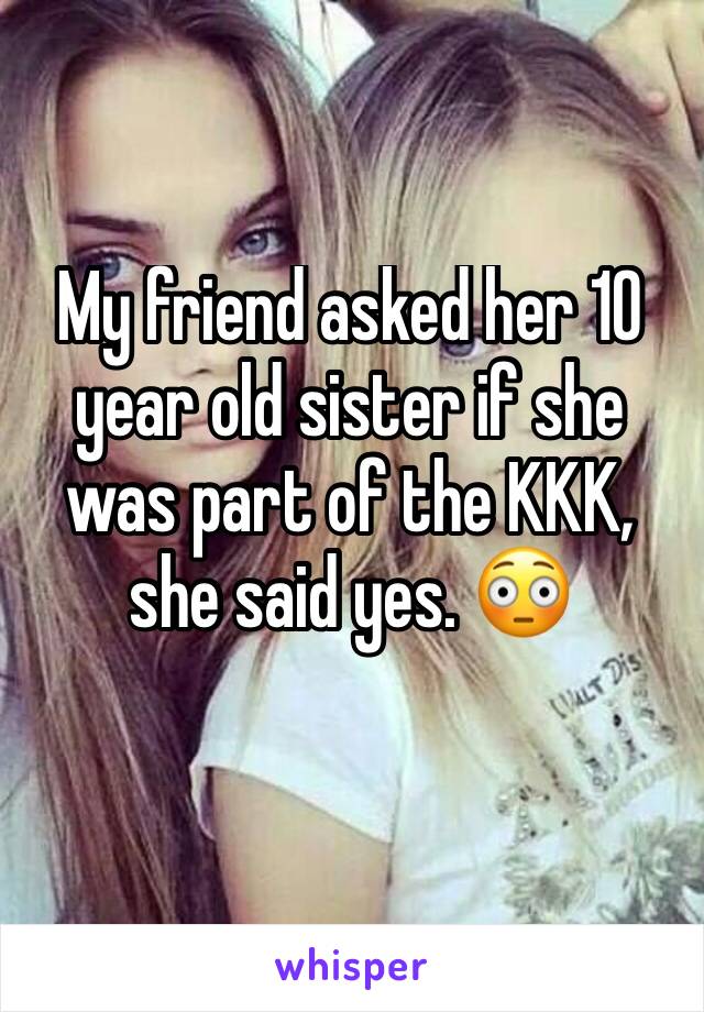 My friend asked her 10 year old sister if she was part of the KKK, she said yes. 😳