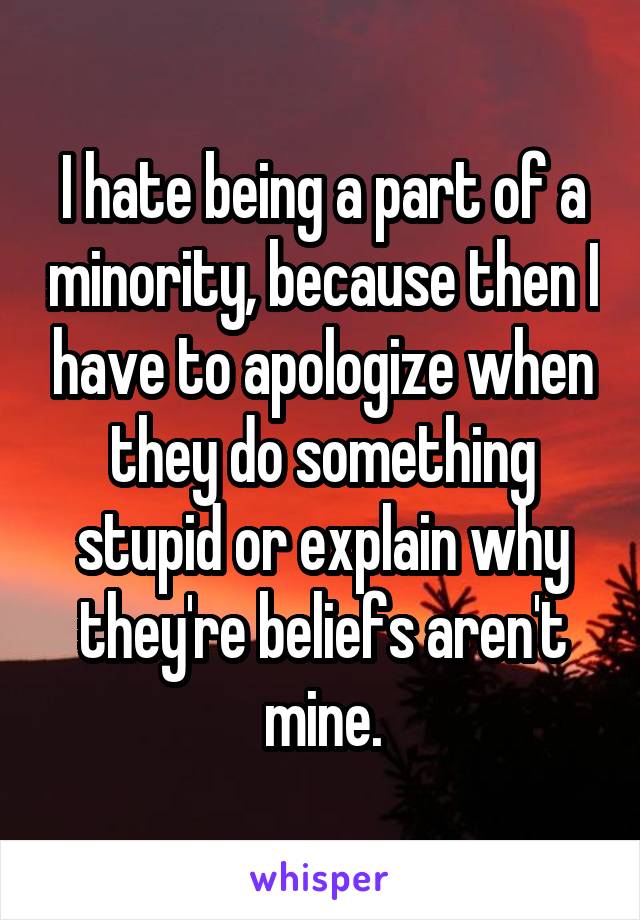 I hate being a part of a minority, because then I have to apologize when they do something stupid or explain why they're beliefs aren't mine.