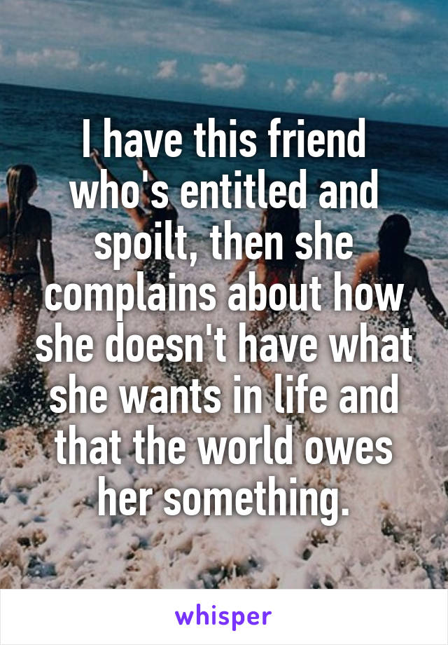 I have this friend who's entitled and spoilt, then she complains about how she doesn't have what she wants in life and that the world owes her something.