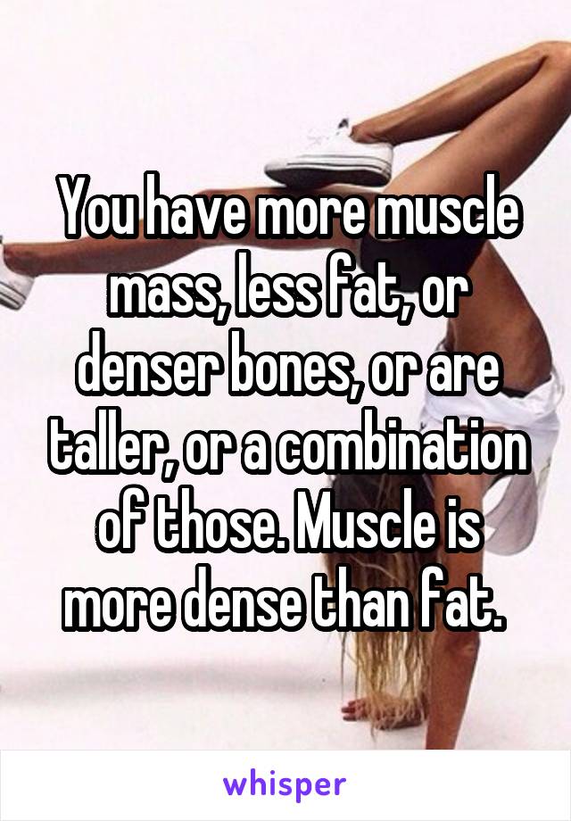 You have more muscle mass, less fat, or denser bones, or are taller, or a combination of those. Muscle is more dense than fat. 
