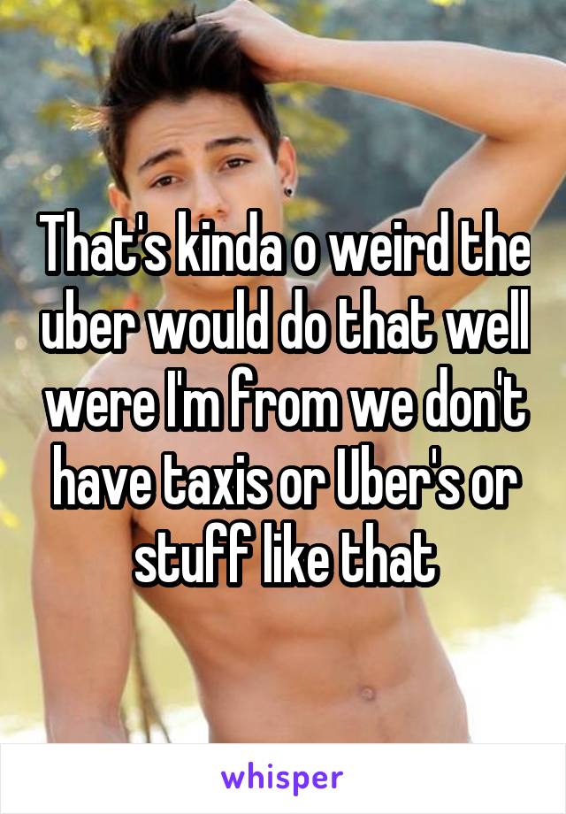 That's kinda o weird the uber would do that well were I'm from we don't have taxis or Uber's or stuff like that