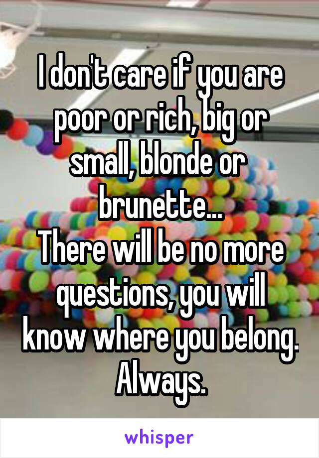I don't care if you are poor or rich, big or small, blonde or  brunette...
There will be no more questions, you will know where you belong.
Always.
