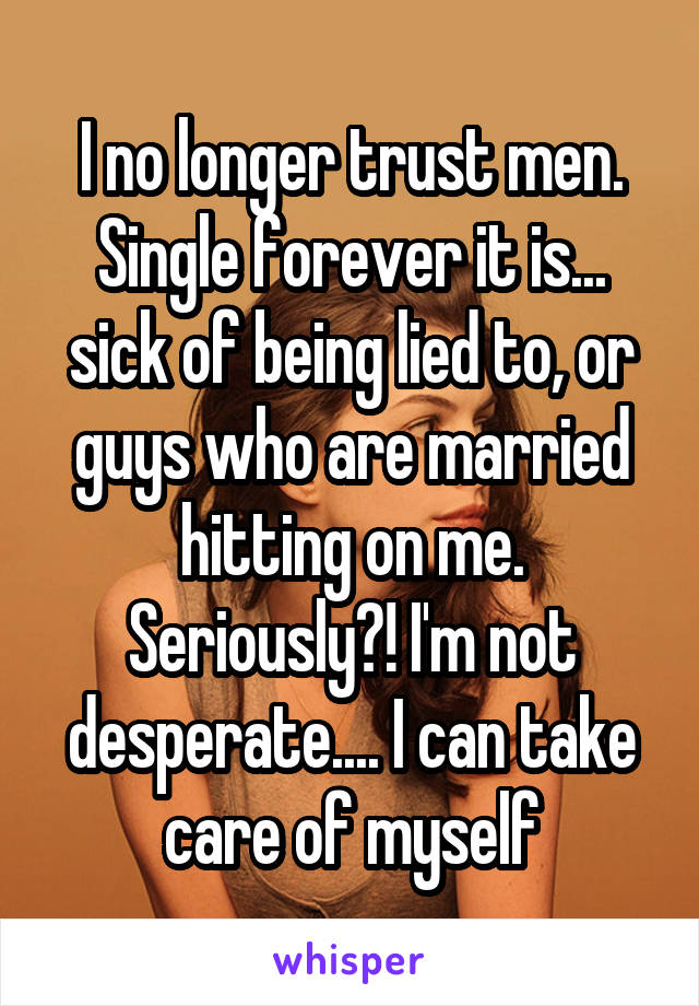I no longer trust men. Single forever it is... sick of being lied to, or guys who are married hitting on me. Seriously?! I'm not desperate.... I can take care of myself