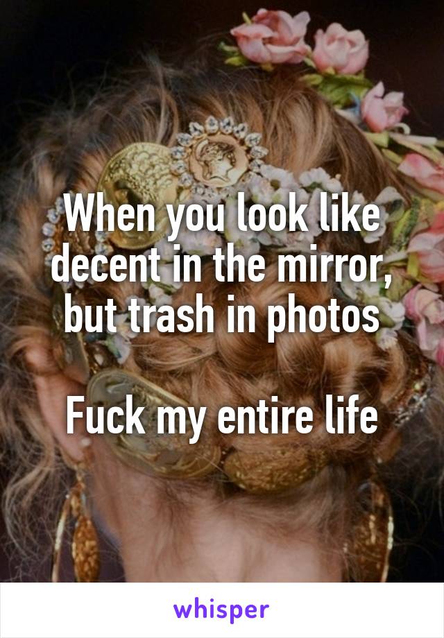 When you look like decent in the mirror, but trash in photos

Fuck my entire life