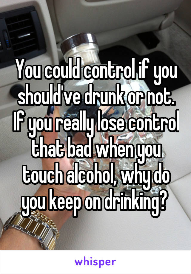 You could control if you should've drunk or not. If you really lose control that bad when you touch alcohol, why do you keep on drinking? 