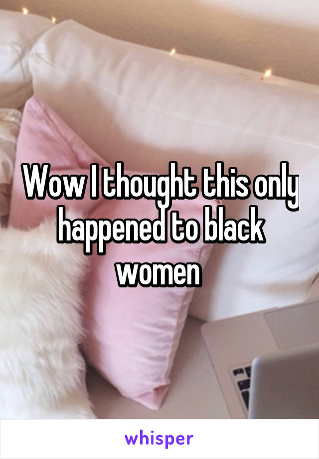 Wow I thought this only happened to black women 