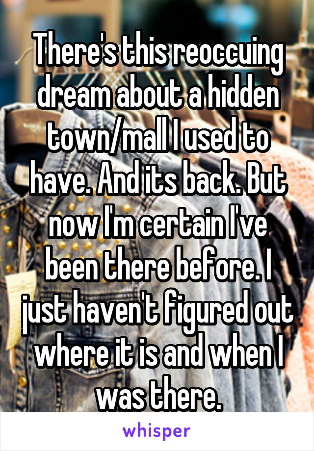 There's this reoccuing dream about a hidden town/mall I used to have. And its back. But now I'm certain I've been there before. I just haven't figured out where it is and when I was there.