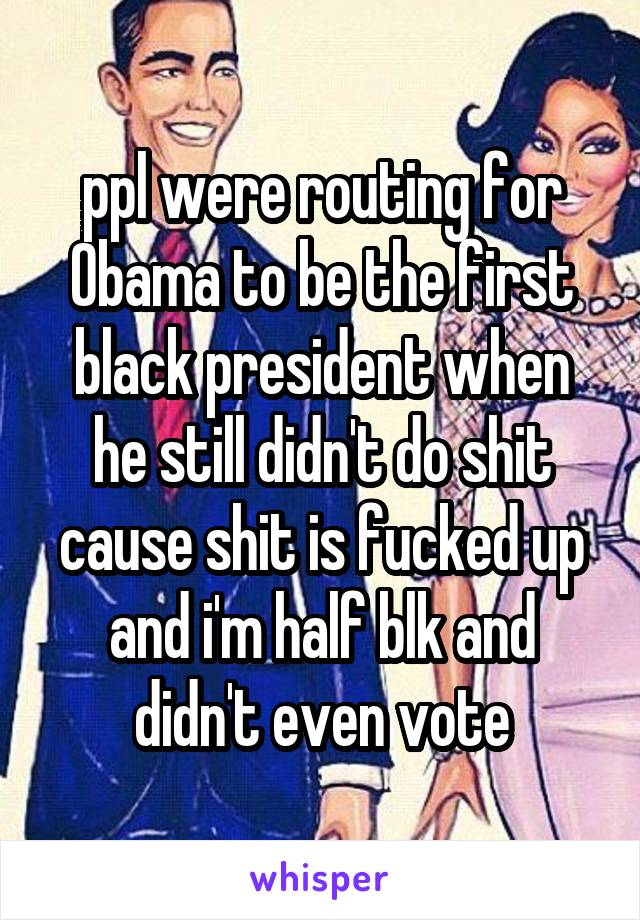 ppl were routing for Obama to be the first black president when he still didn't do shit cause shit is fucked up and i'm half blk and didn't even vote