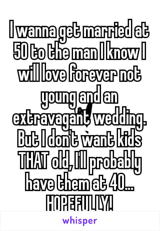 I wanna get married at 50 to the man I know I will love forever not young and an extravagant wedding. But I don't want kids THAT old, I'll probably have them at 40… HOPEFULLY!