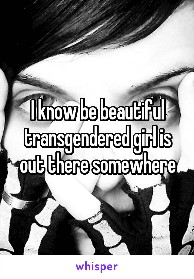 I know be beautiful transgendered girl is out there somewhere