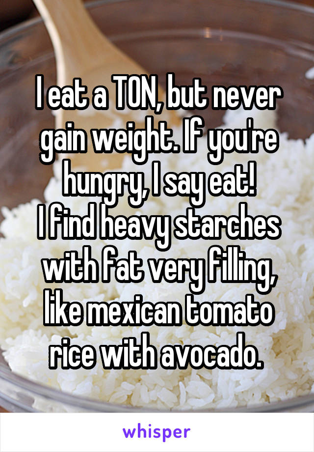 I eat a TON, but never gain weight. If you're hungry, I say eat!
I find heavy starches with fat very filling, like mexican tomato rice with avocado. 