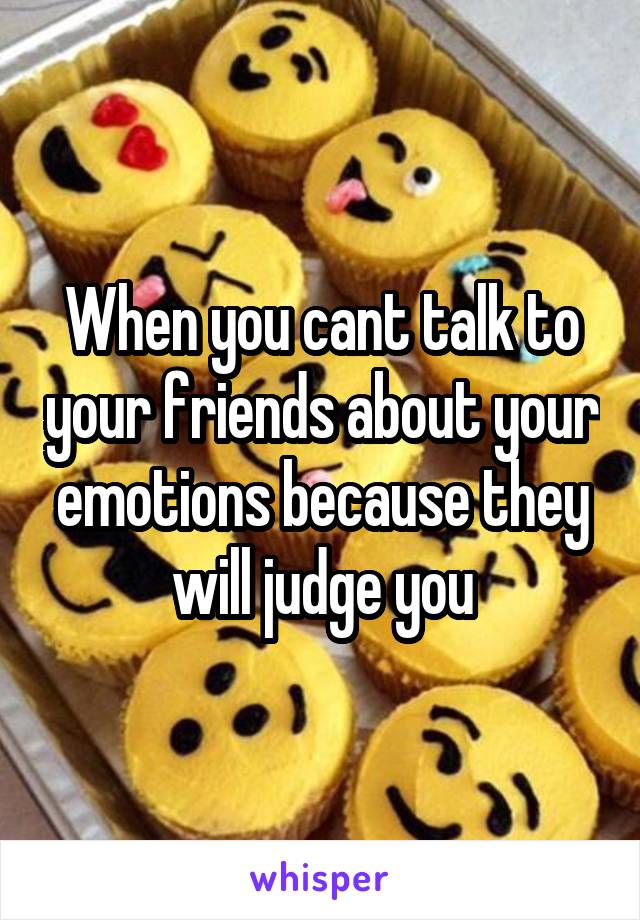 When you cant talk to your friends about your emotions because they will judge you