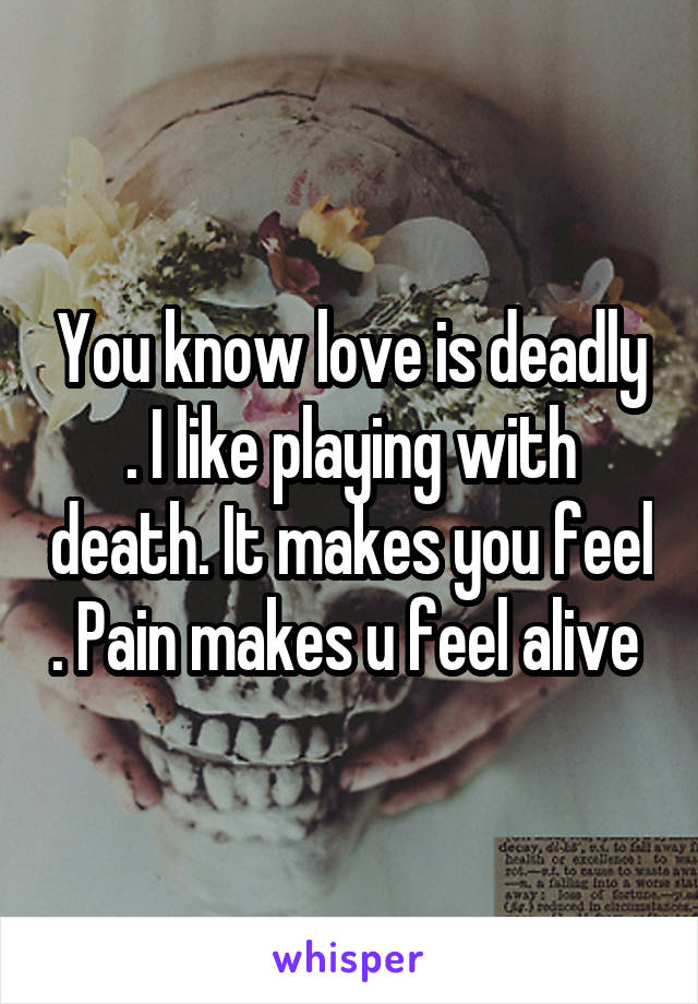 You know love is deadly . I like playing with death. It makes you feel . Pain makes u feel alive 