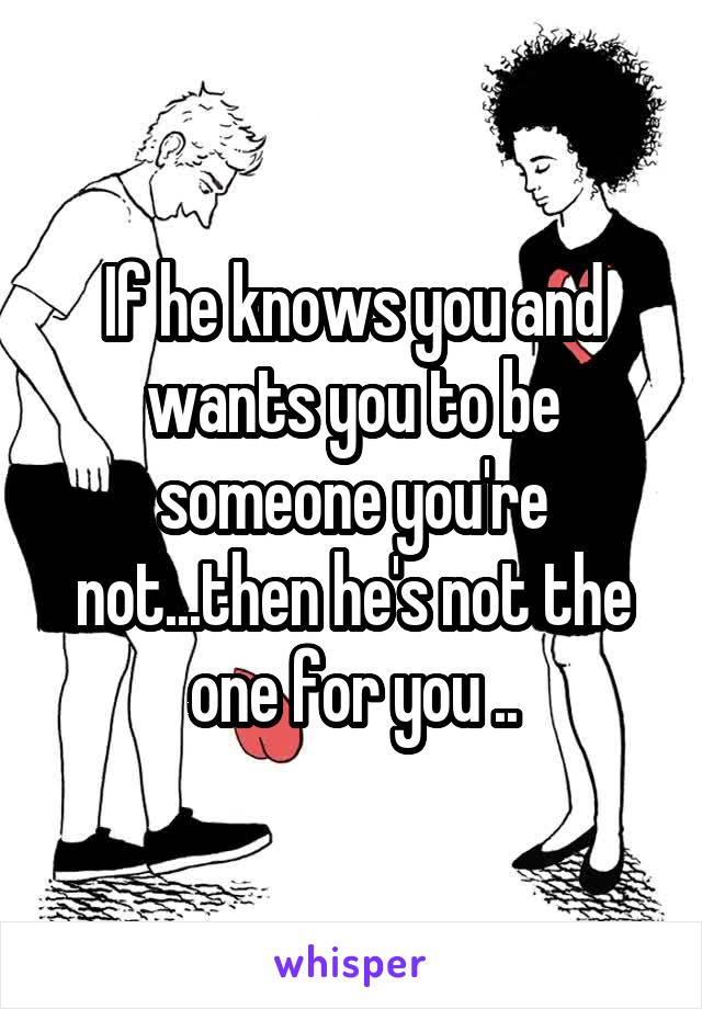 If he knows you and wants you to be someone you're not...then he's not the one for you ..
