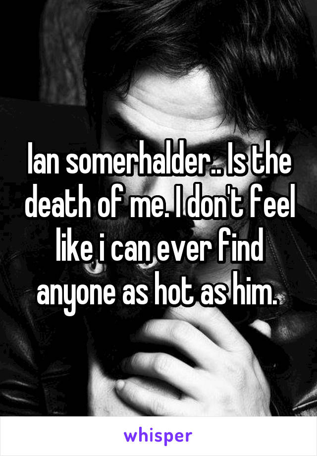 Ian somerhalder.. Is the death of me. I don't feel like i can ever find anyone as hot as him. 