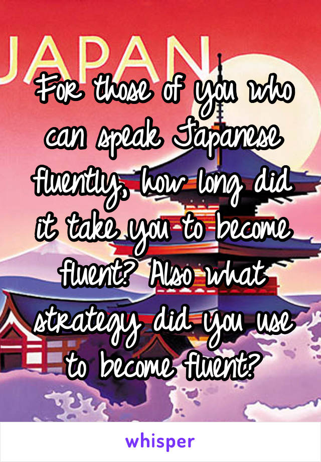 For those of you who can speak Japanese fluently, how long did it take you to become fluent? Also what strategy did you use to become fluent?