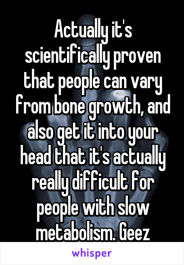 Actually it's scientifically proven that people can vary from bone growth, and also get it into your head that it's actually really difficult for people with slow metabolism. Geez