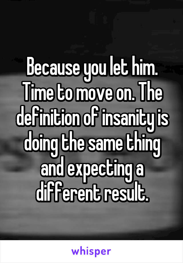 Because you let him. Time to move on. The definition of insanity is doing the same thing and expecting a different result.
