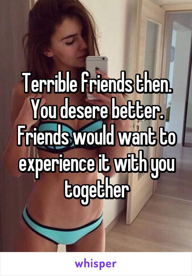 Terrible friends then. You desere better. Friends would want to experience it with you together