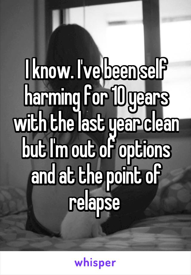 I know. I've been self harming for 10 years with the last year clean but I'm out of options and at the point of relapse 