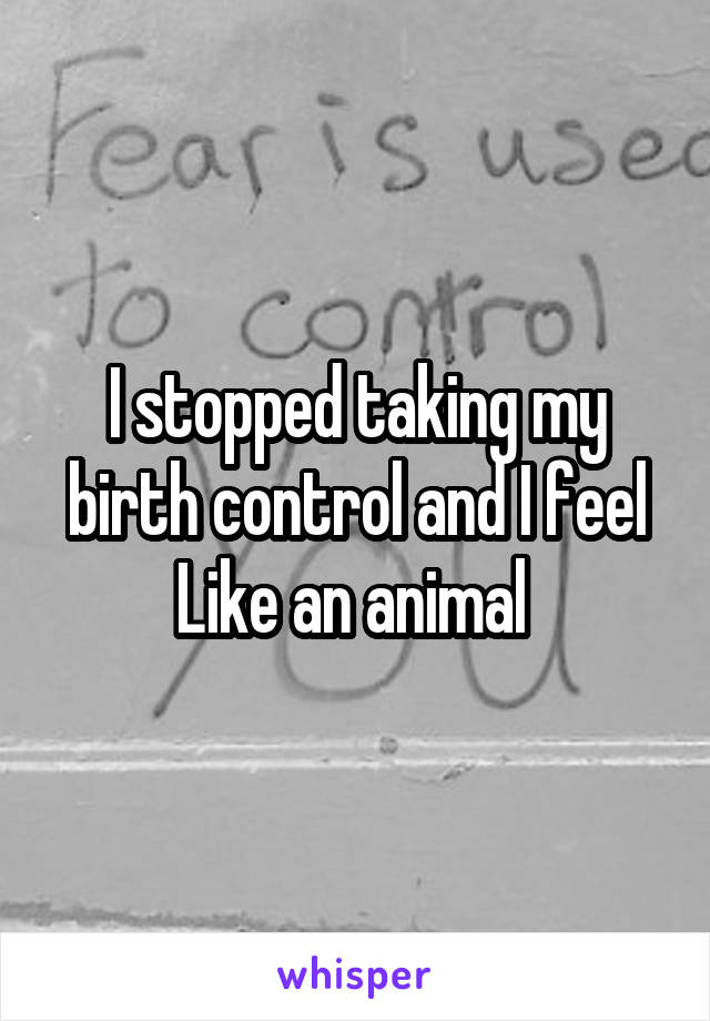 I stopped taking my birth control and I feel
Like an animal 