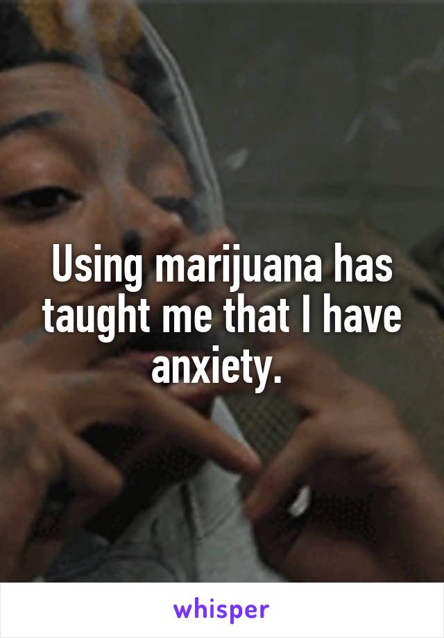 Using marijuana has taught me that I have anxiety. 