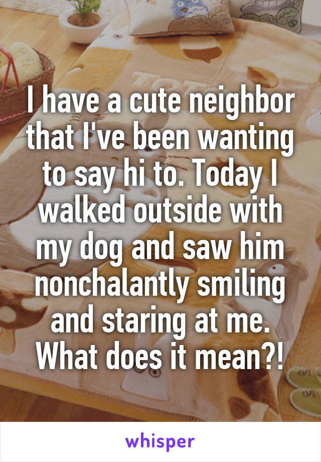 I have a cute neighbor that I've been wanting to say hi to. Today I walked outside with my dog and saw him nonchalantly smiling and staring at me. What does it mean?!
