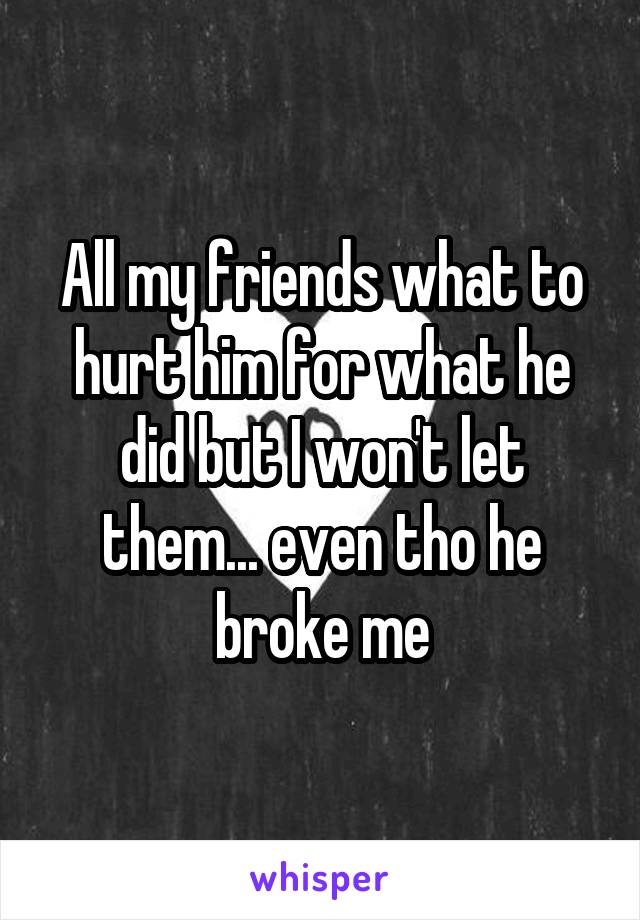 All my friends what to hurt him for what he did but I won't let them... even tho he broke me