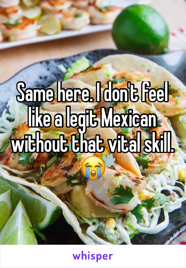 Same here. I don't feel like a legit Mexican without that vital skill.
😭