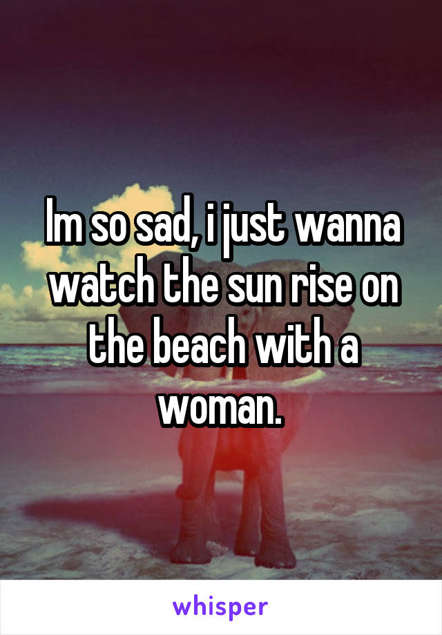Im so sad, i just wanna watch the sun rise on the beach with a woman. 