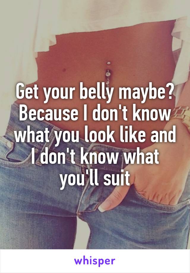 Get your belly maybe? Because I don't know what you look like and I don't know what you'll suit