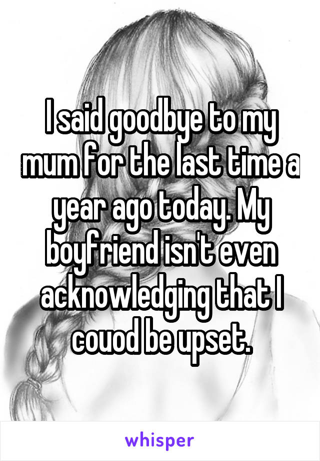 I said goodbye to my mum for the last time a year ago today. My boyfriend isn't even acknowledging that I couod be upset.
