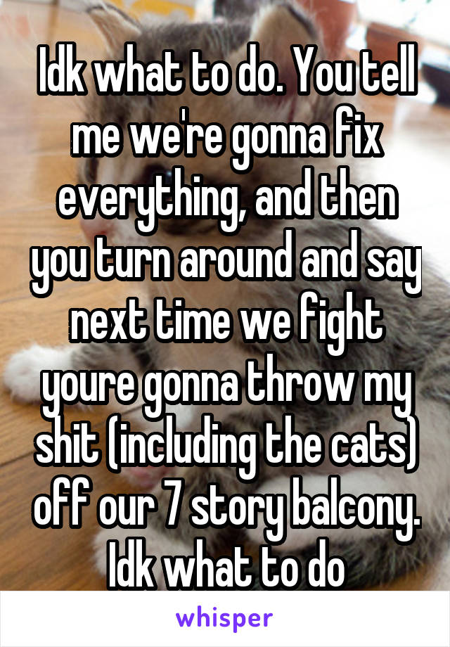 Idk what to do. You tell me we're gonna fix everything, and then you turn around and say next time we fight youre gonna throw my shit (including the cats) off our 7 story balcony. Idk what to do