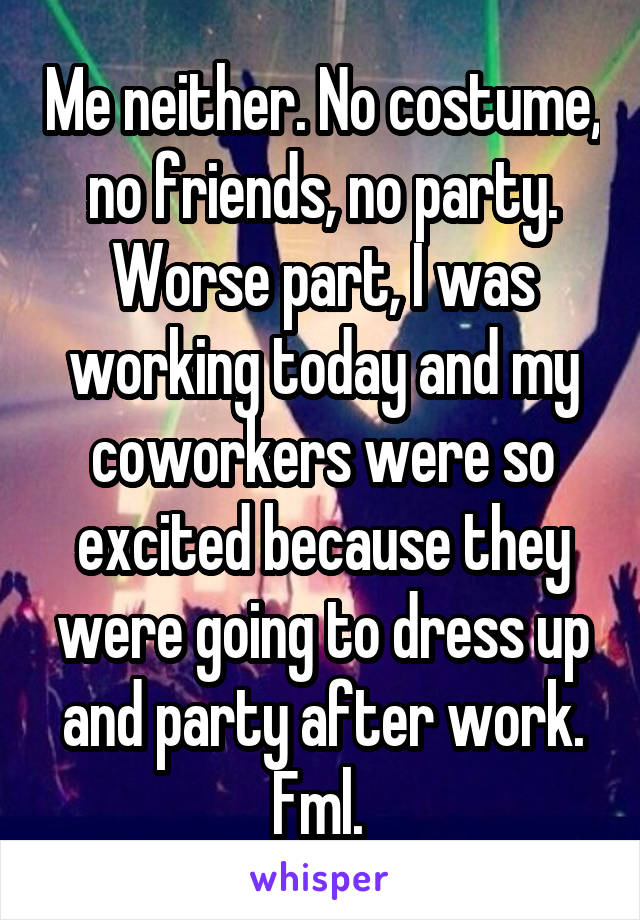 Me neither. No costume, no friends, no party. Worse part, I was working today and my coworkers were so excited because they were going to dress up and party after work. Fml. 
