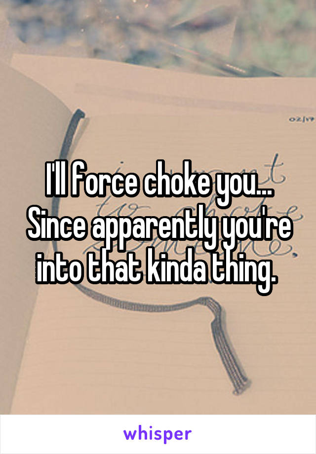 I'll force choke you... Since apparently you're into that kinda thing. 