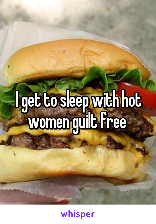 I get to sleep with hot women guilt free 