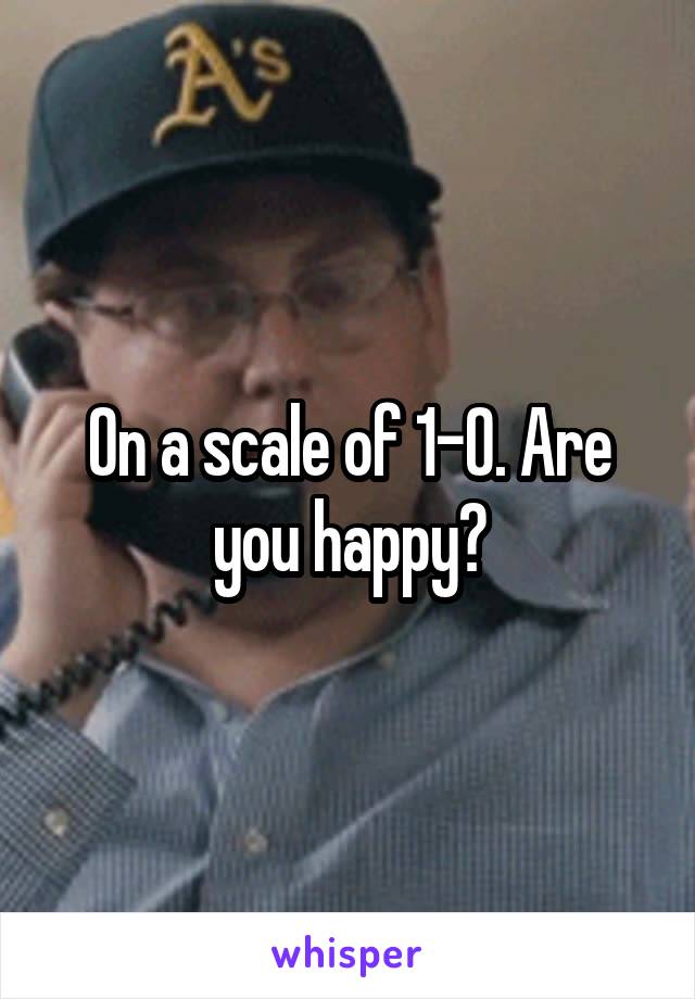 On a scale of 1-0. Are you happy?
