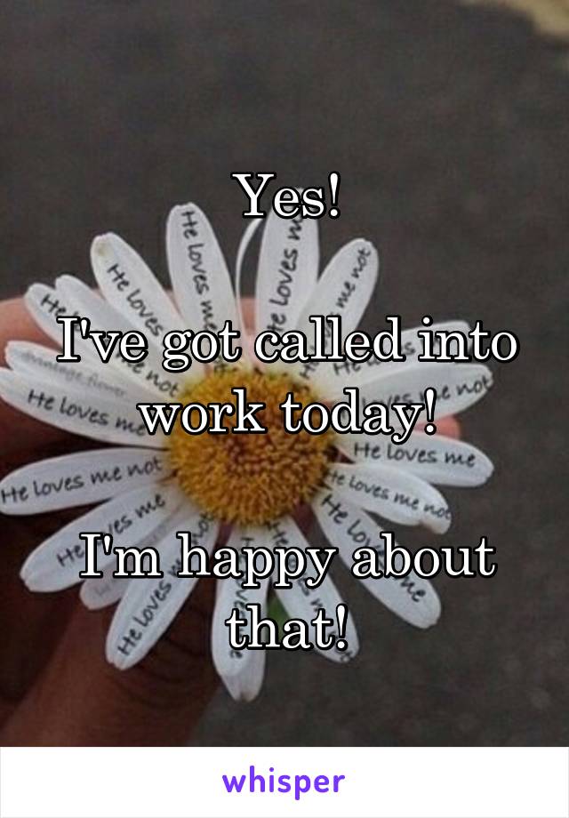 Yes!

I've got called into work today!

I'm happy about that!