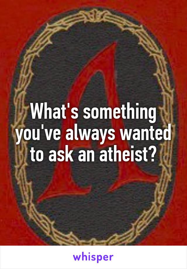 What's something you've always wanted to ask an atheist?