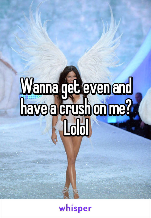 Wanna get even and have a crush on me? Lolol