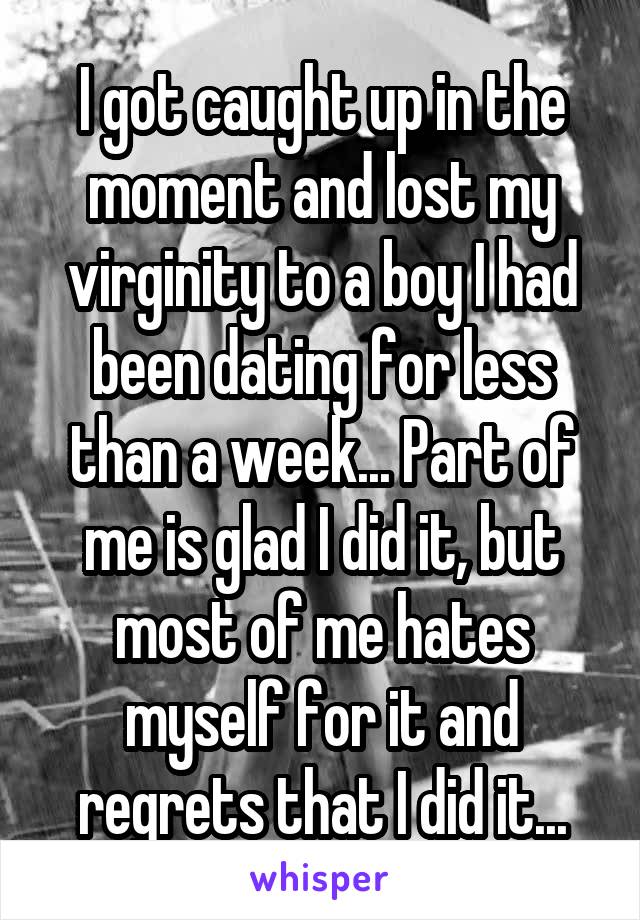 I got caught up in the moment and lost my virginity to a boy I had been dating for less than a week... Part of me is glad I did it, but most of me hates myself for it and regrets that I did it...