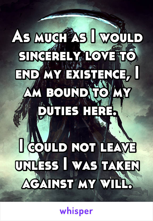 As much as I would sincerely love to end my existence, I am bound to my duties here.

I could not leave unless I was taken against my will.