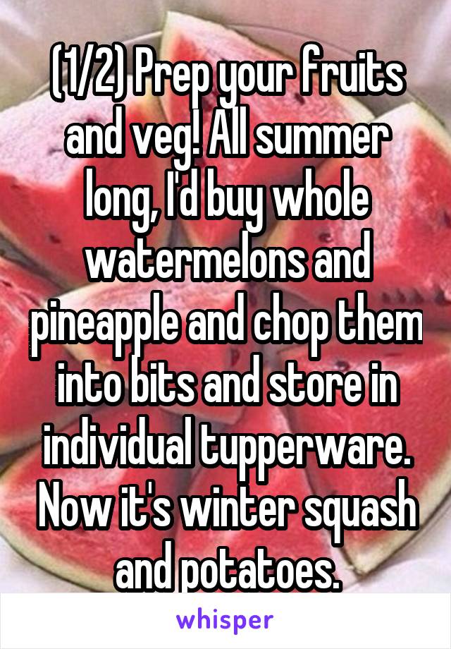(1/2) Prep your fruits and veg! All summer long, I'd buy whole watermelons and pineapple and chop them into bits and store in individual tupperware. Now it's winter squash and potatoes.