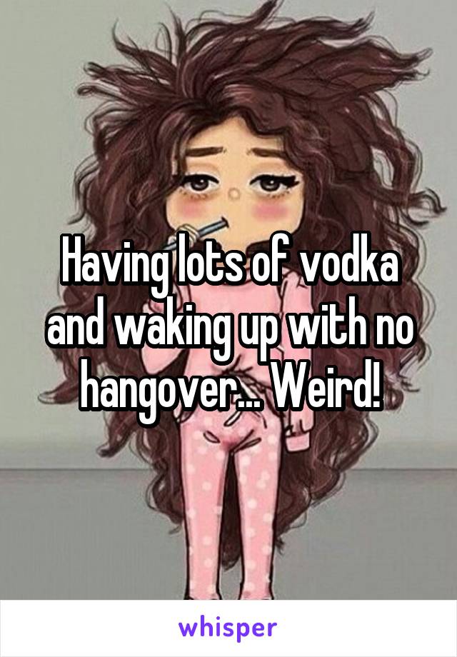 Having lots of vodka and waking up with no hangover... Weird!