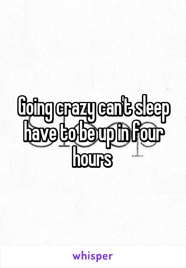 Going crazy can't sleep have to be up in four hours 