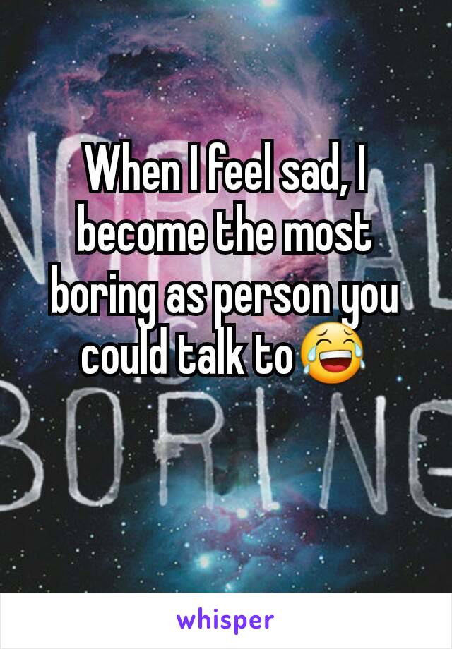 When I feel sad, I become the most boring as person you could talk to😂