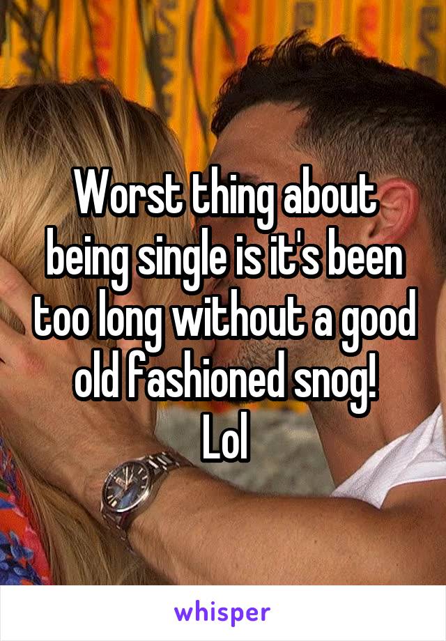 Worst thing about being single is it's been too long without a good old fashioned snog!
Lol