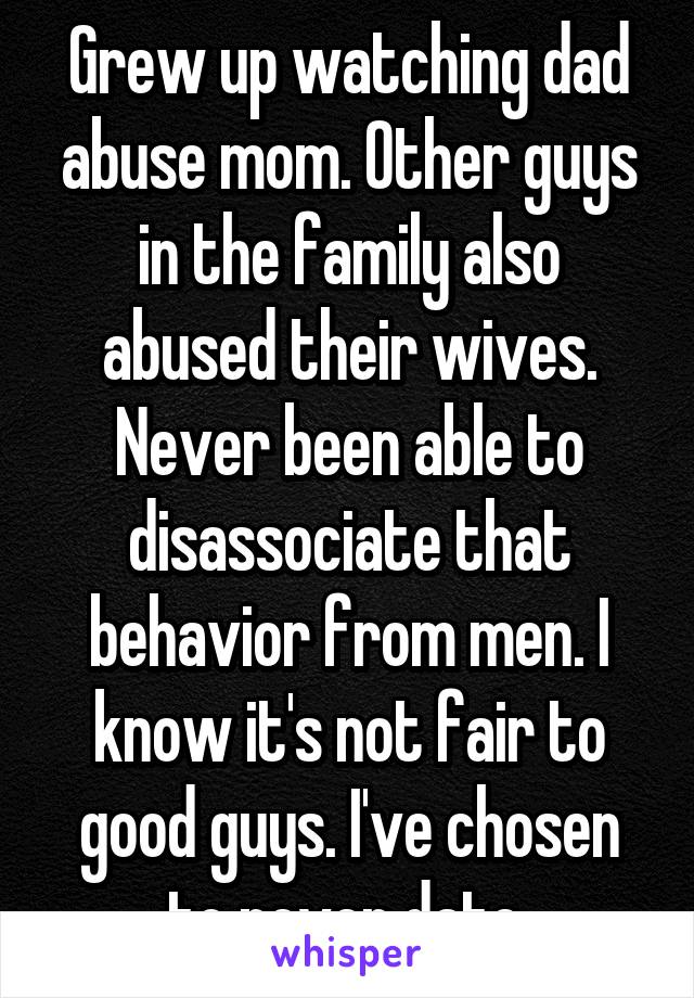 Grew up watching dad abuse mom. Other guys in the family also abused their wives.
Never been able to disassociate that behavior from men. I know it's not fair to good guys. I've chosen to never date.